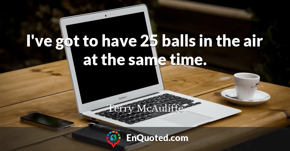 I've got to have 25 balls in the air at the same time.