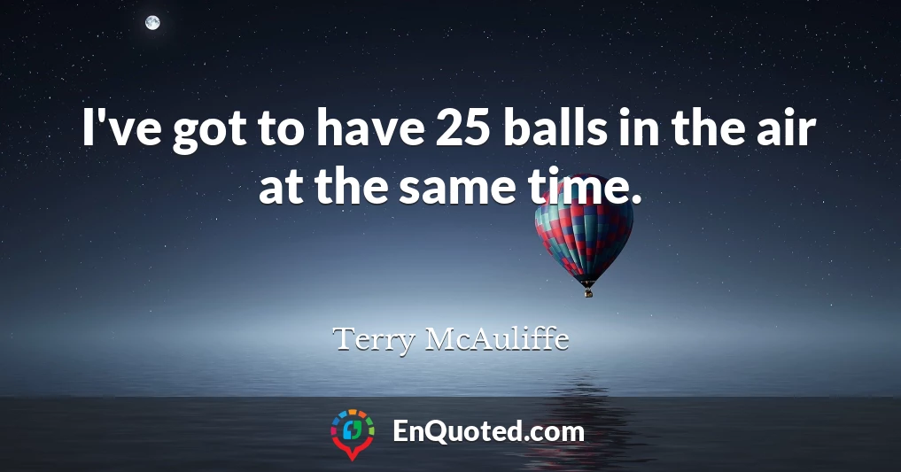 I've got to have 25 balls in the air at the same time.