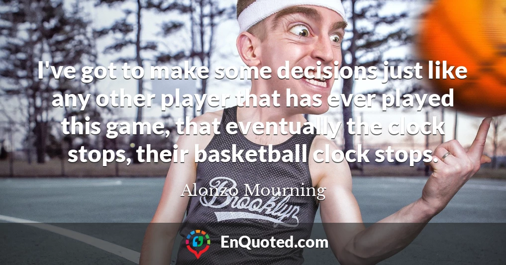 I've got to make some decisions just like any other player that has ever played this game, that eventually the clock stops, their basketball clock stops.