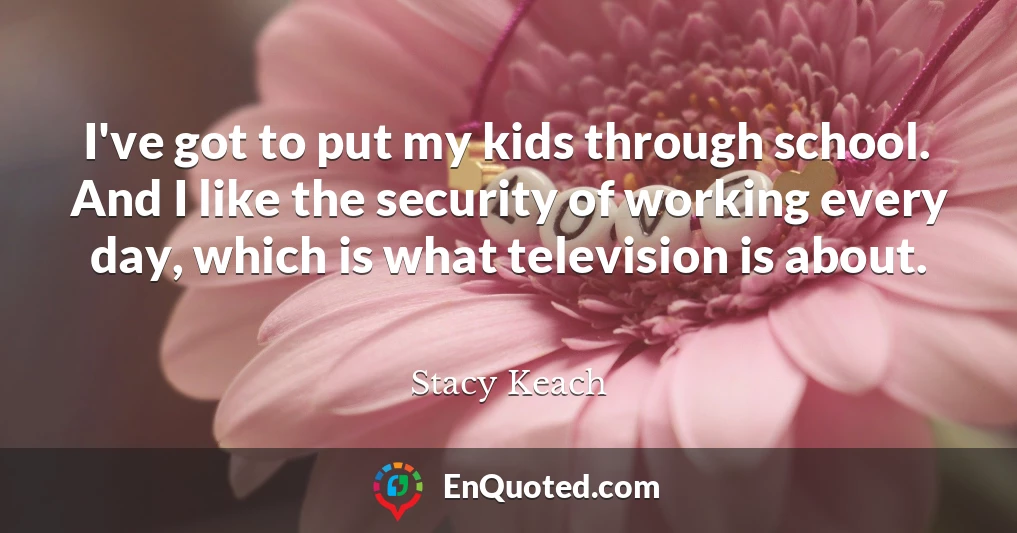 I've got to put my kids through school. And I like the security of working every day, which is what television is about.