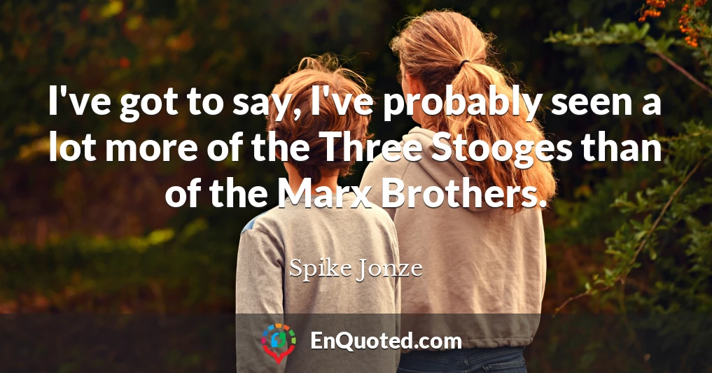 I've got to say, I've probably seen a lot more of the Three Stooges than of the Marx Brothers.
