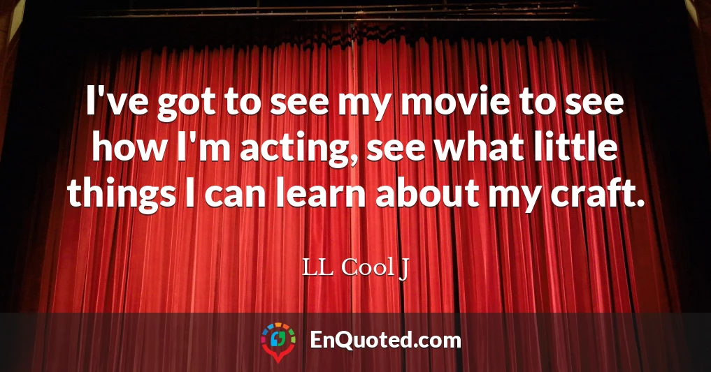 I've got to see my movie to see how I'm acting, see what little things I can learn about my craft.