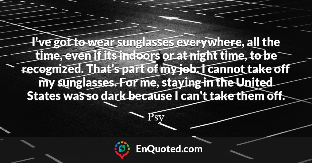 I've got to wear sunglasses everywhere, all the time, even if its indoors or at night time, to be recognized. That's part of my job. I cannot take off my sunglasses. For me, staying in the United States was so dark because I can't take them off.