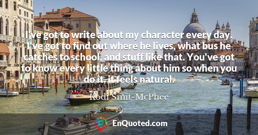 I've got to write about my character every day. I've got to find out where he lives, what bus he catches to school, and stuff like that. You've got to know every little thing about him so when you do it, it feels natural.