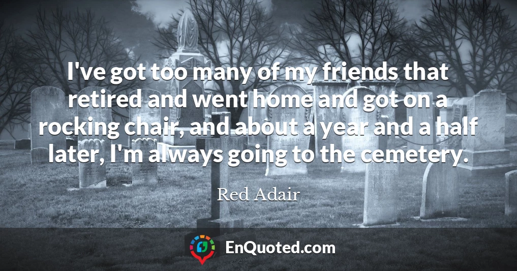 I've got too many of my friends that retired and went home and got on a rocking chair, and about a year and a half later, I'm always going to the cemetery.