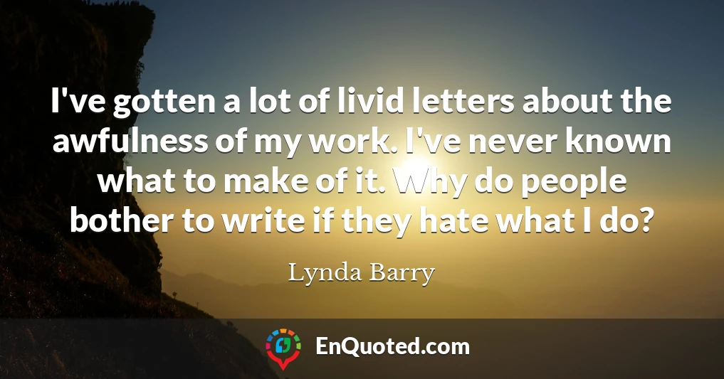 I've gotten a lot of livid letters about the awfulness of my work. I've never known what to make of it. Why do people bother to write if they hate what I do?