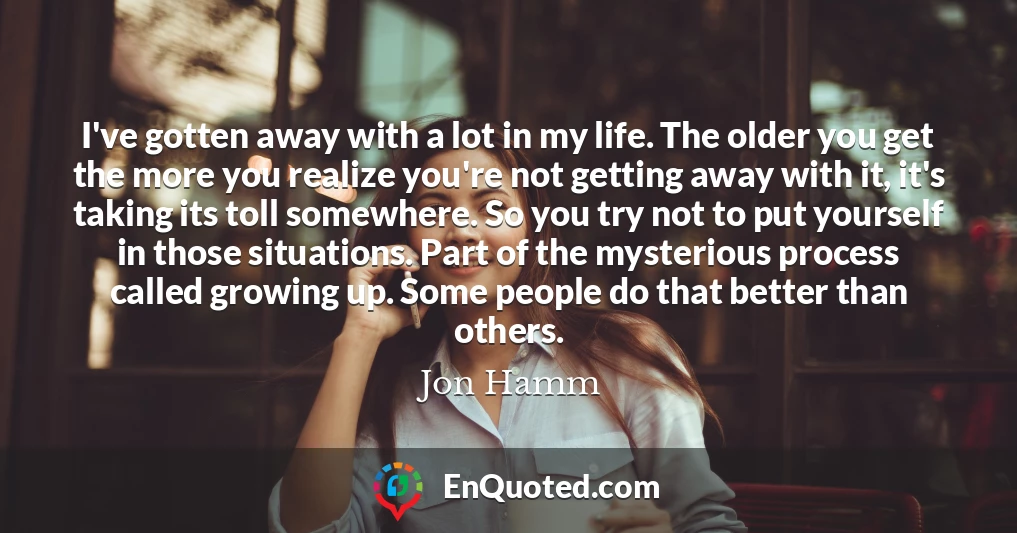 I've gotten away with a lot in my life. The older you get the more you realize you're not getting away with it, it's taking its toll somewhere. So you try not to put yourself in those situations. Part of the mysterious process called growing up. Some people do that better than others.