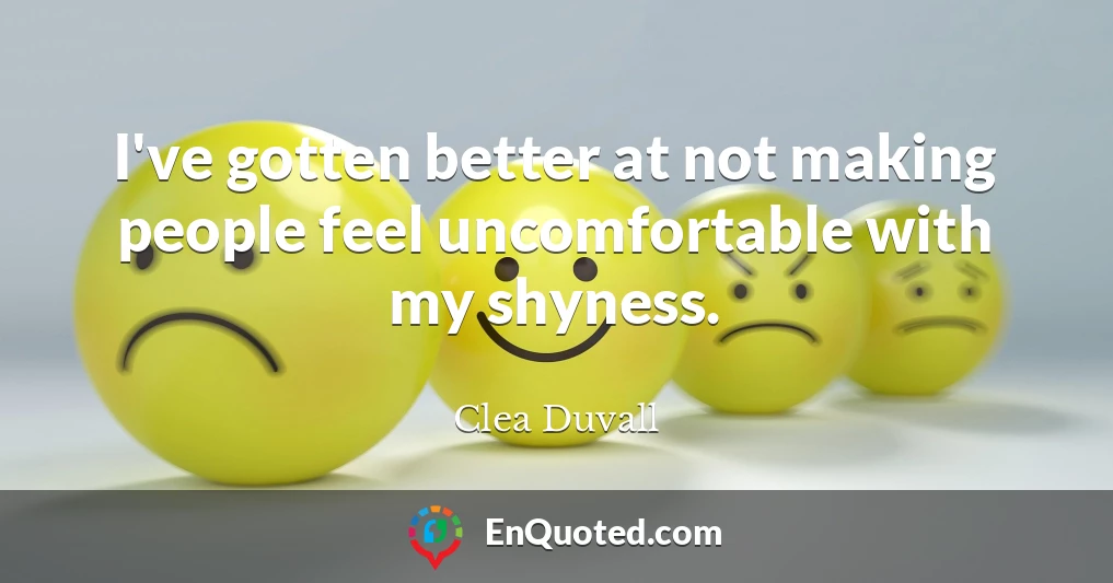 I've gotten better at not making people feel uncomfortable with my shyness.