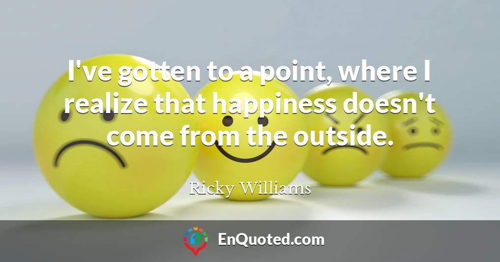 I've gotten to a point, where I realize that happiness doesn't come from the outside.