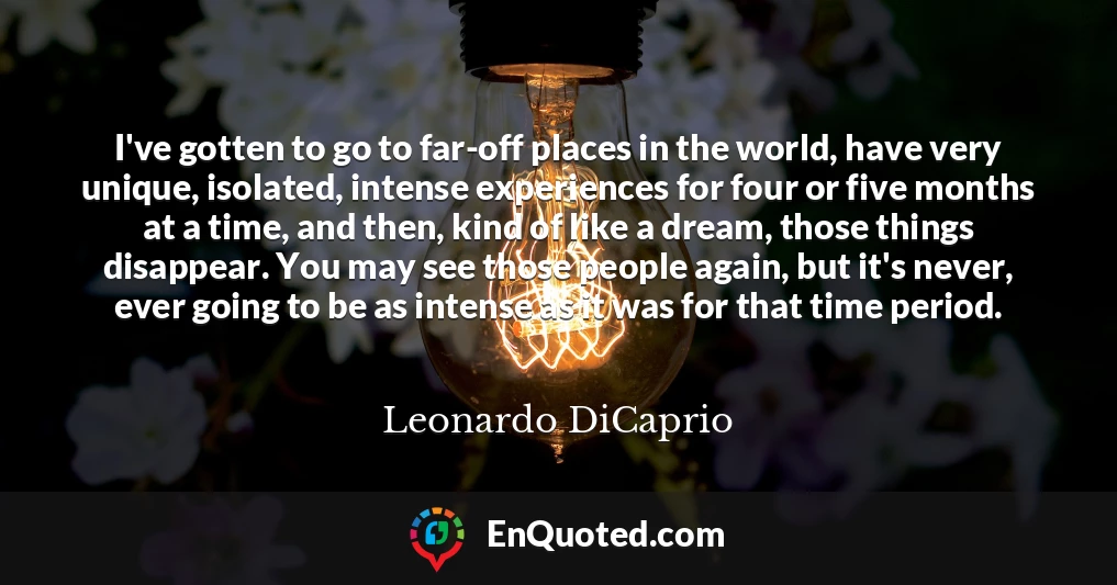 I've gotten to go to far-off places in the world, have very unique, isolated, intense experiences for four or five months at a time, and then, kind of like a dream, those things disappear. You may see those people again, but it's never, ever going to be as intense as it was for that time period.