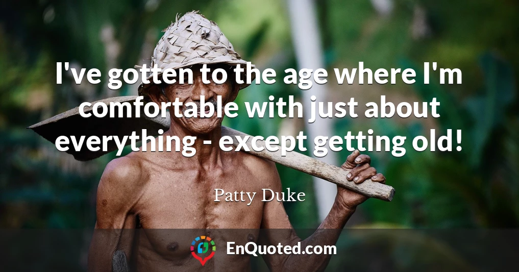 I've gotten to the age where I'm comfortable with just about everything - except getting old!