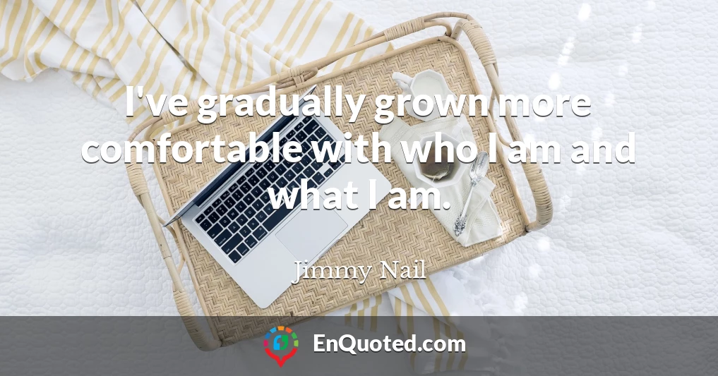 I've gradually grown more comfortable with who I am and what I am.