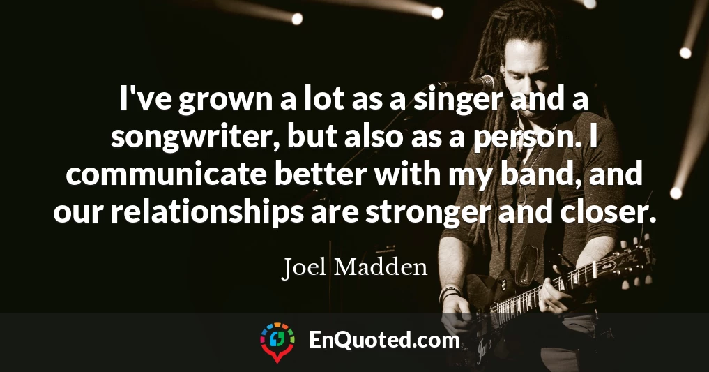 I've grown a lot as a singer and a songwriter, but also as a person. I communicate better with my band, and our relationships are stronger and closer.