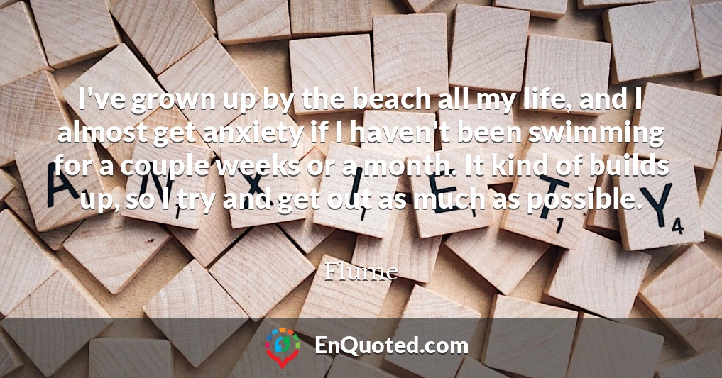 I've grown up by the beach all my life, and I almost get anxiety if I haven't been swimming for a couple weeks or a month. It kind of builds up, so I try and get out as much as possible.