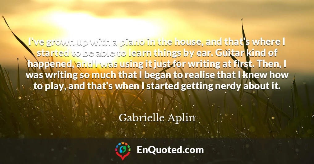 I've grown up with a piano in the house, and that's where I started to be able to learn things by ear. Guitar kind of happened, and I was using it just for writing at first. Then, I was writing so much that I began to realise that I knew how to play, and that's when I started getting nerdy about it.