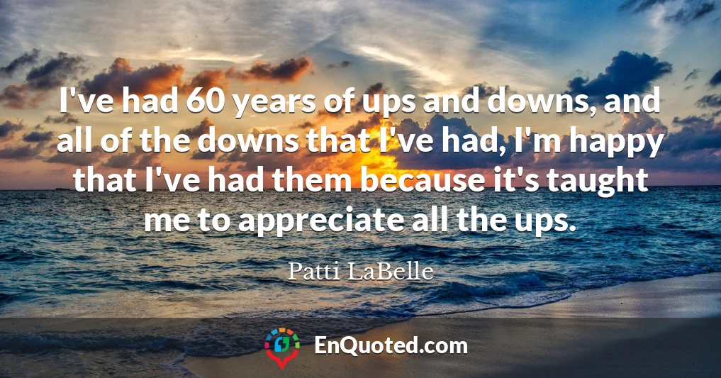 I've had 60 years of ups and downs, and all of the downs that I've had, I'm happy that I've had them because it's taught me to appreciate all the ups.