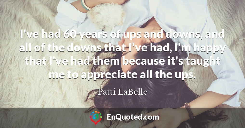 I've had 60 years of ups and downs, and all of the downs that I've had, I'm happy that I've had them because it's taught me to appreciate all the ups.