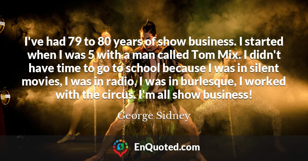 I've had 79 to 80 years of show business. I started when I was 5 with a man called Tom Mix. I didn't have time to go to school because I was in silent movies, I was in radio, I was in burlesque, I worked with the circus. I'm all show business!