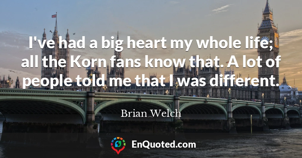 I've had a big heart my whole life; all the Korn fans know that. A lot of people told me that I was different.
