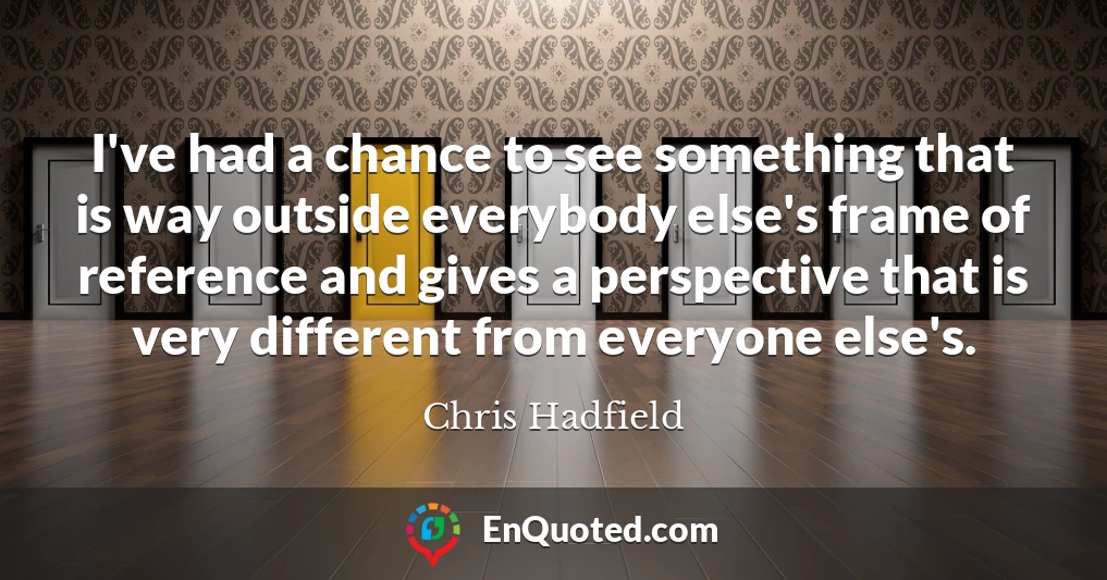 I've had a chance to see something that is way outside everybody else's frame of reference and gives a perspective that is very different from everyone else's.