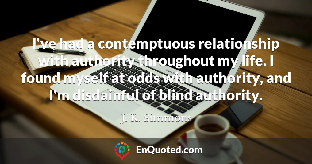 I've had a contemptuous relationship with authority throughout my life. I found myself at odds with authority, and I'm disdainful of blind authority.