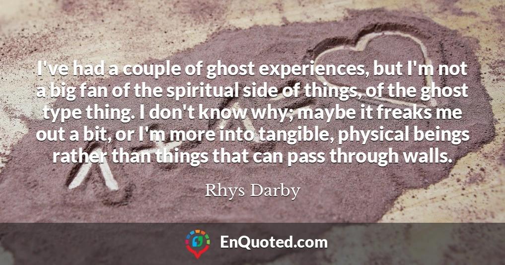 I've had a couple of ghost experiences, but I'm not a big fan of the spiritual side of things, of the ghost type thing. I don't know why; maybe it freaks me out a bit, or I'm more into tangible, physical beings rather than things that can pass through walls.