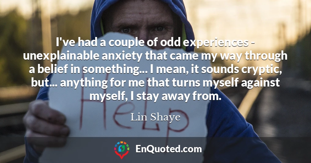 I've had a couple of odd experiences - unexplainable anxiety that came my way through a belief in something... I mean, it sounds cryptic, but... anything for me that turns myself against myself, I stay away from.