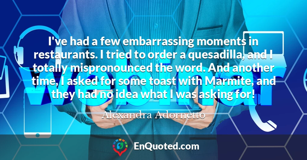 I've had a few embarrassing moments in restaurants. I tried to order a quesadilla, and I totally mispronounced the word. And another time, I asked for some toast with Marmite, and they had no idea what I was asking for!