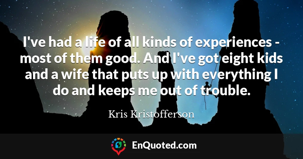 I've had a life of all kinds of experiences - most of them good. And I've got eight kids and a wife that puts up with everything I do and keeps me out of trouble.