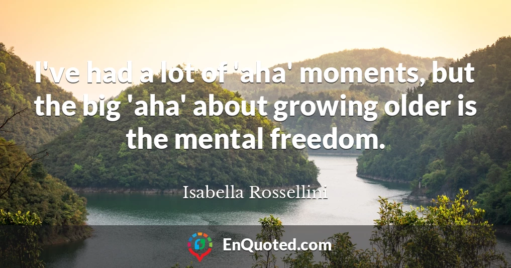 I've had a lot of 'aha' moments, but the big 'aha' about growing older is the mental freedom.