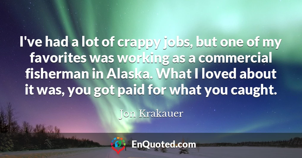 I've had a lot of crappy jobs, but one of my favorites was working as a commercial fisherman in Alaska. What I loved about it was, you got paid for what you caught.