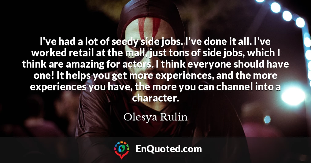 I've had a lot of seedy side jobs. I've done it all. I've worked retail at the mall, just tons of side jobs, which I think are amazing for actors. I think everyone should have one! It helps you get more experiences, and the more experiences you have, the more you can channel into a character.