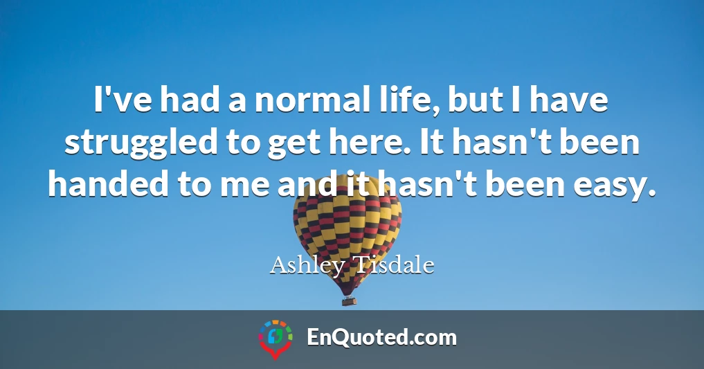 I've had a normal life, but I have struggled to get here. It hasn't been handed to me and it hasn't been easy.