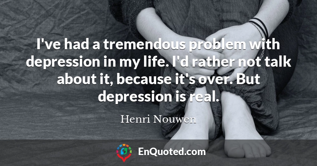 I've had a tremendous problem with depression in my life. I'd rather not talk about it, because it's over. But depression is real.