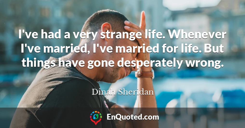 I've had a very strange life. Whenever I've married, I've married for life. But things have gone desperately wrong.