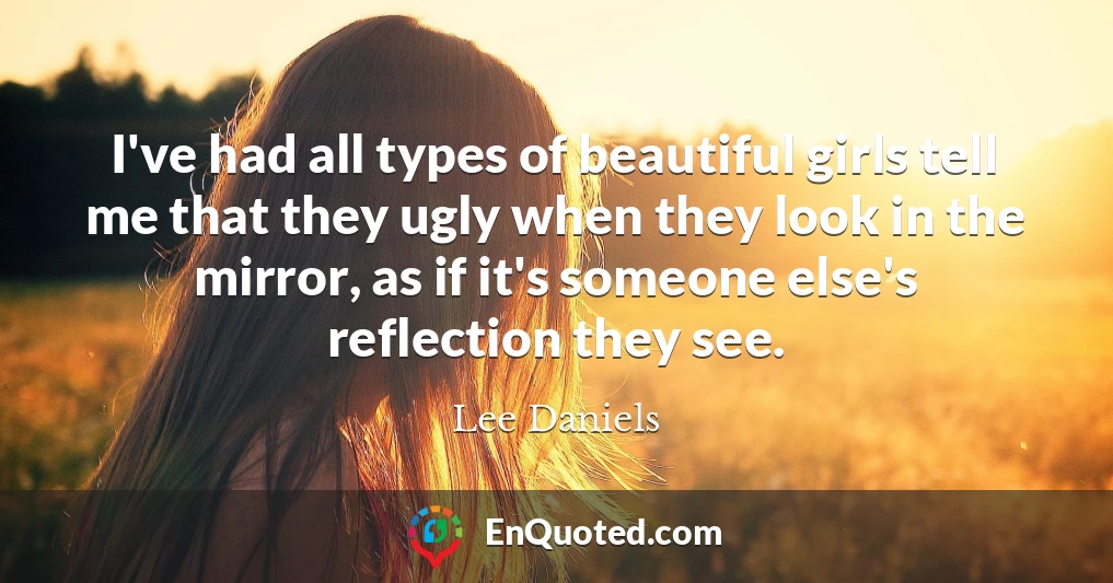I've had all types of beautiful girls tell me that they ugly when they look in the mirror, as if it's someone else's reflection they see.