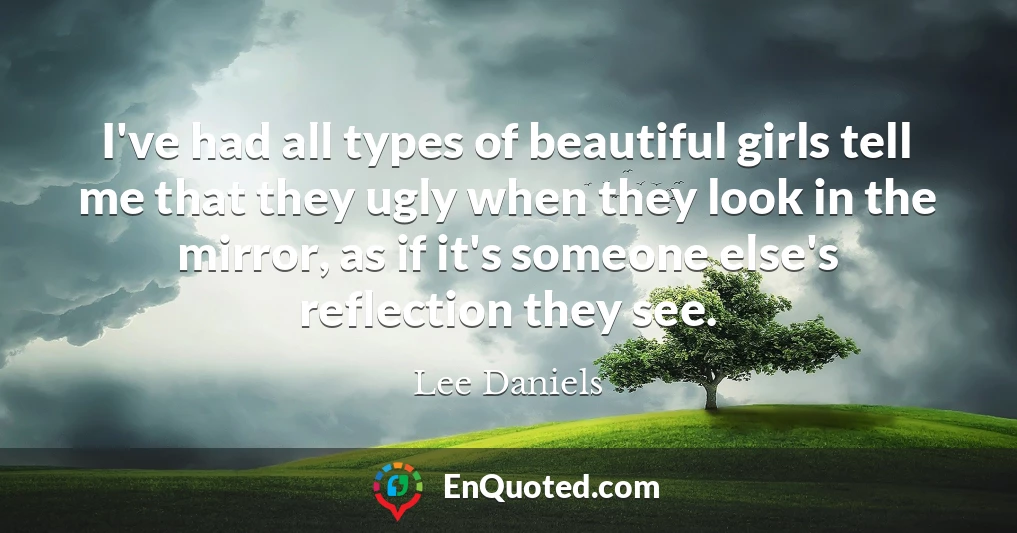 I've had all types of beautiful girls tell me that they ugly when they look in the mirror, as if it's someone else's reflection they see.