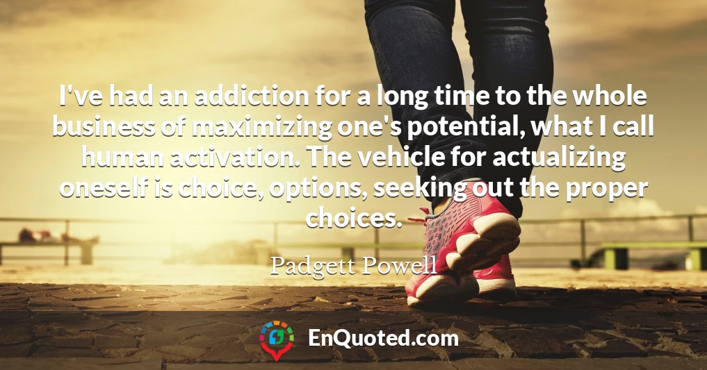 I've had an addiction for a long time to the whole business of maximizing one's potential, what I call human activation. The vehicle for actualizing oneself is choice, options, seeking out the proper choices.