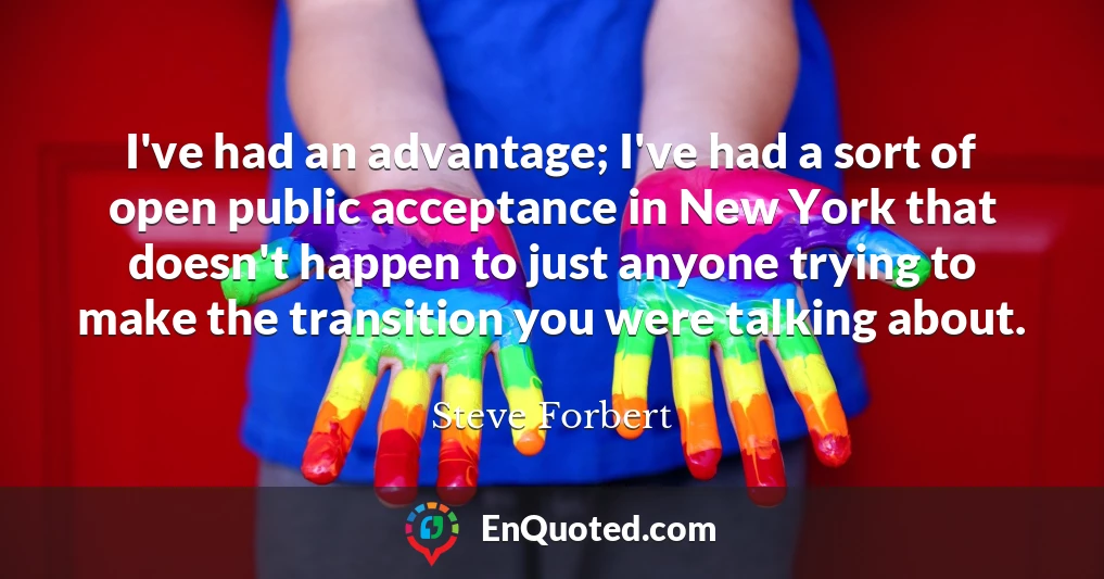 I've had an advantage; I've had a sort of open public acceptance in New York that doesn't happen to just anyone trying to make the transition you were talking about.