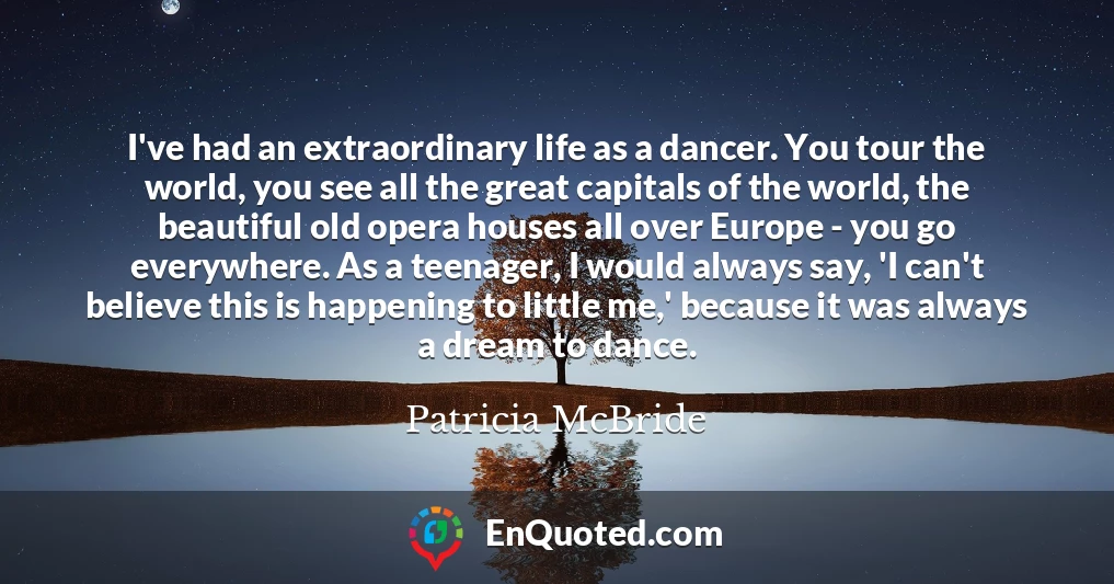 I've had an extraordinary life as a dancer. You tour the world, you see all the great capitals of the world, the beautiful old opera houses all over Europe - you go everywhere. As a teenager, I would always say, 'I can't believe this is happening to little me,' because it was always a dream to dance.