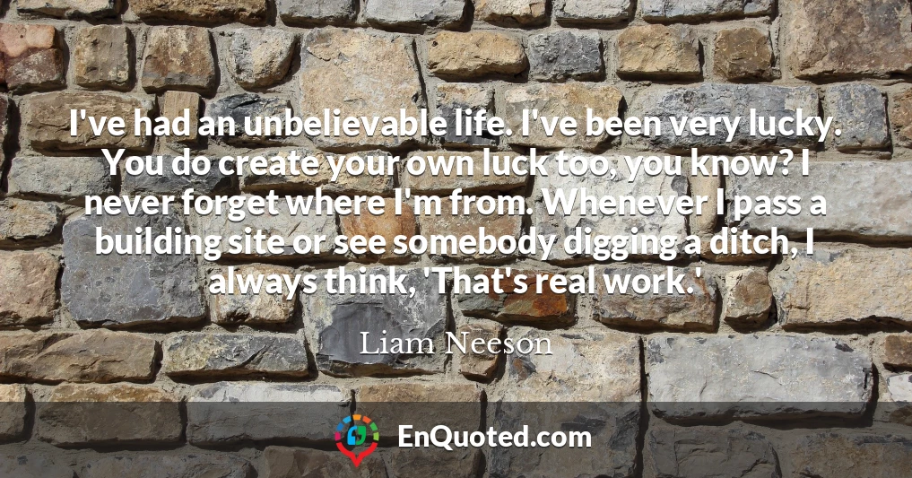 I've had an unbelievable life. I've been very lucky. You do create your own luck too, you know? I never forget where I'm from. Whenever I pass a building site or see somebody digging a ditch, I always think, 'That's real work.'
