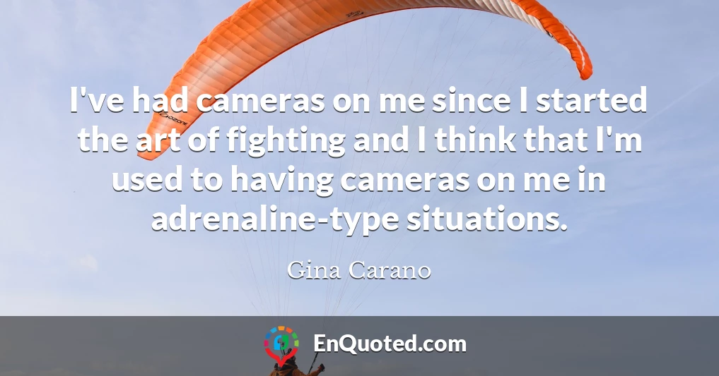 I've had cameras on me since I started the art of fighting and I think that I'm used to having cameras on me in adrenaline-type situations.
