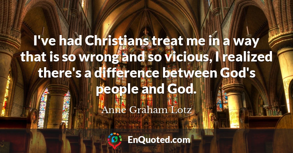 I've had Christians treat me in a way that is so wrong and so vicious, I realized there's a difference between God's people and God.
