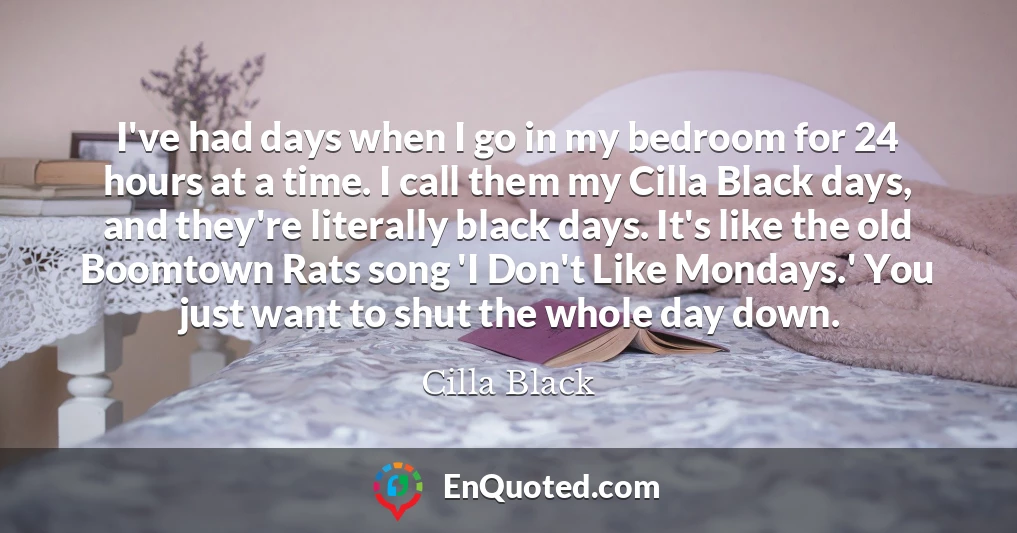 I've had days when I go in my bedroom for 24 hours at a time. I call them my Cilla Black days, and they're literally black days. It's like the old Boomtown Rats song 'I Don't Like Mondays.' You just want to shut the whole day down.