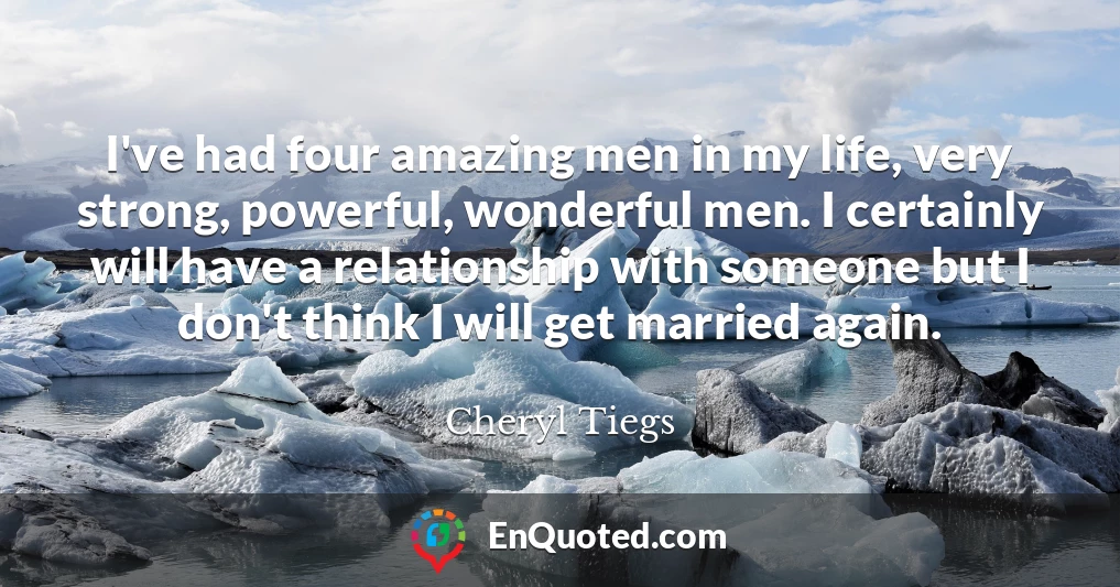 I've had four amazing men in my life, very strong, powerful, wonderful men. I certainly will have a relationship with someone but I don't think I will get married again.