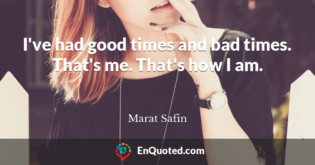 I've had good times and bad times. That's me. That's how I am.