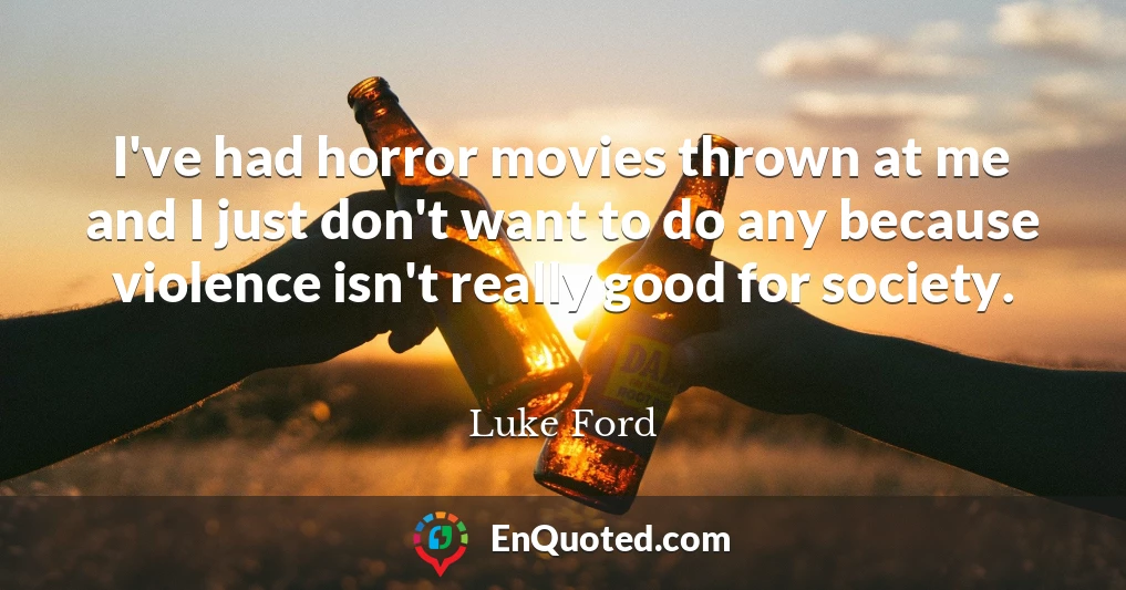 I've had horror movies thrown at me and I just don't want to do any because violence isn't really good for society.
