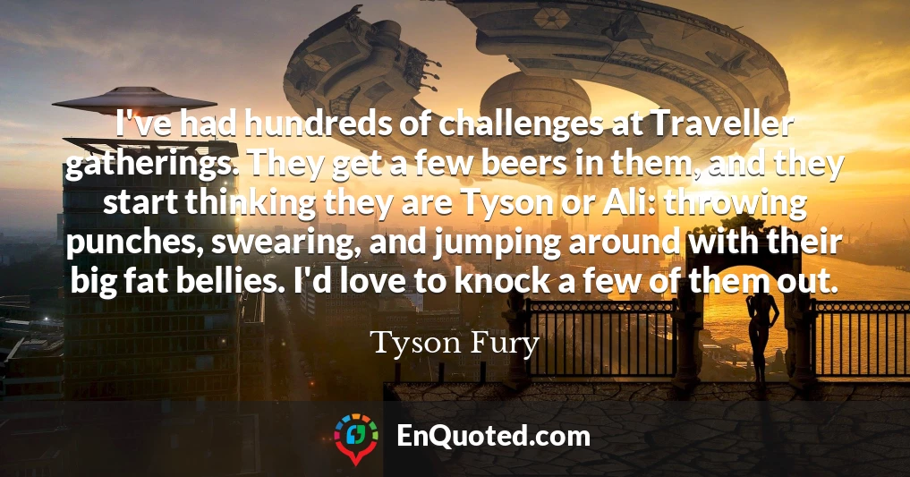 I've had hundreds of challenges at Traveller gatherings. They get a few beers in them, and they start thinking they are Tyson or Ali: throwing punches, swearing, and jumping around with their big fat bellies. I'd love to knock a few of them out.