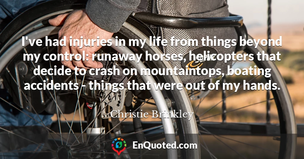 I've had injuries in my life from things beyond my control: runaway horses, helicopters that decide to crash on mountaintops, boating accidents - things that were out of my hands.