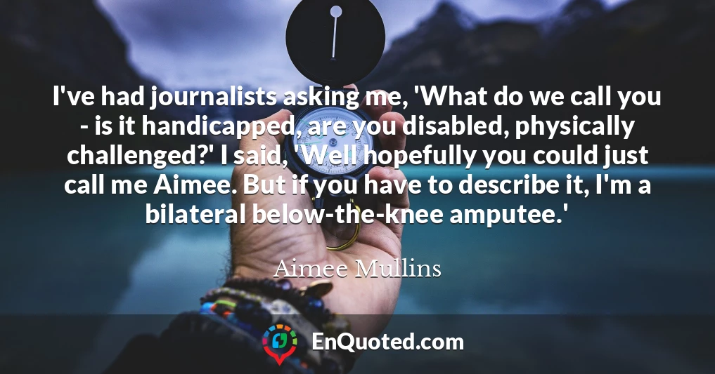 I've had journalists asking me, 'What do we call you - is it handicapped, are you disabled, physically challenged?' I said, 'Well hopefully you could just call me Aimee. But if you have to describe it, I'm a bilateral below-the-knee amputee.'